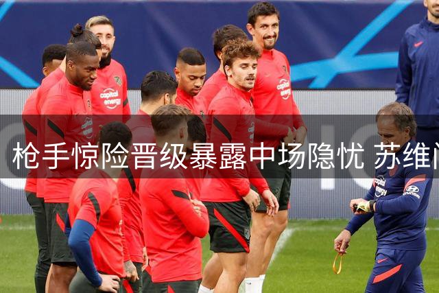 枪手惊险晋级暴露中场隐忧 苏维门迪困境何解
