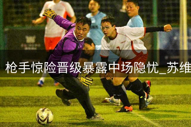 枪手惊险晋级暴露中场隐忧 苏维门迪困境何解